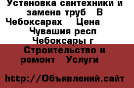 Установка сантехники и замена труб.  В Чебоксарах. › Цена ­ 500 - Чувашия респ., Чебоксары г. Строительство и ремонт » Услуги   